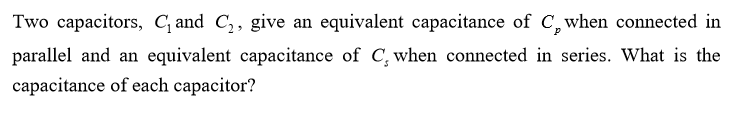 Two capacitors, C and C,, give an equivalent capacitance of C,when connected in
parallel and an equivalent capacitance of C, when connected in series. What is the
capacitance of each capacitor?
