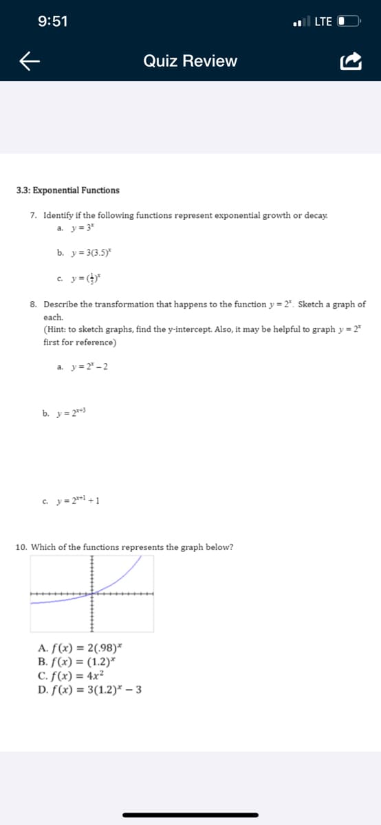 9:51
LTE O
Quiz Review
3.3: Exponential Functions
7. Identify if the following functions represent exponential growth or decay.
a. y = 3*
b. y = 3(3.5)*
c. y= ()*
8. Describe the transformation that happens to the function y = 2*. Sketch a graph of
each.
(Hint: to sketch graphs, find the y-intercept. Also, it may be helpful to graph y = 2*
first for reference)
a. y= 2* – 2
b. y = 2*3
c. y= 2**1 + 1
10. Which of the functions represents the graph below?
A. f(x) = 2(,98)*
B. f(x) = (1.2)*
C. f(x) = 4x²
D. f(x) = 3(1.2)* – 3
