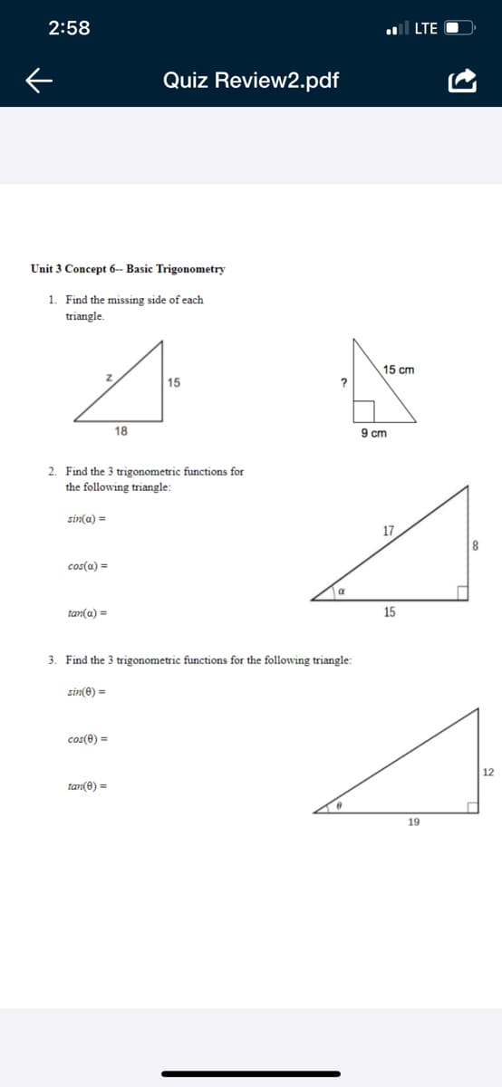 2:58
LTE O
Quiz Review2.pdf
Unit 3 Concept 6-- Basic Trigonometry
1. Find the missing side of each
triangle.
15 cm
15
18
9 cm
2. Find the 3 trigonometric functions for
the following triangle:
sin(a) =
17
cos(a) =
a
tan(a) =
15
3. Find the 3 trigonometric functions for the following triangle:
sin(e) =
cos(e) =
12
tan(0) =
19
