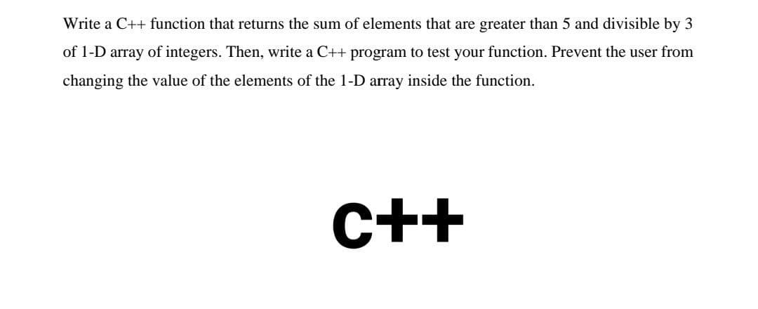 Write a C++ function that returns the sum of elements that are greater than 5 and divisible by 3
of 1-D array of integers. Then, write a C++ program to test your function. Prevent the user from
changing the value of the elements of the 1-D array inside the function.
C++