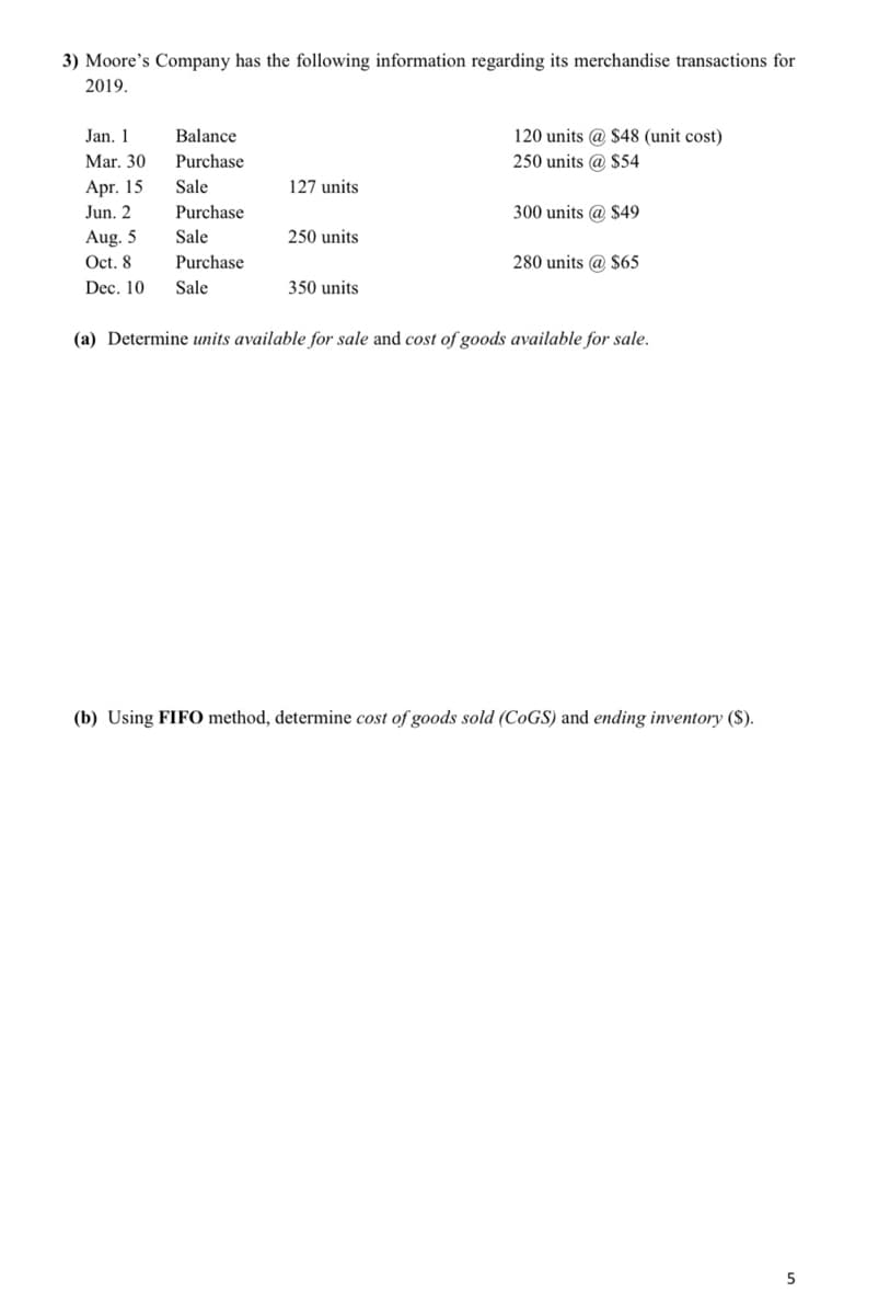 3) Moore's Company has the following information regarding its merchandise transactions for
2019.
Jan. 1
Balance
120 units @ $48 (unit cost)
Mar. 30
Purchase
250 units @ $54
Apr. 15
Jun. 2
Sale
127 units
Purchase
300 units @ $49
Aug. 5
Oct. 8
Sale
250 units
Purchase
280 units @ $65
Dec. 10
Sale
350 units
(a) Determine units available for sale and cost of goods available for sale.
(b) Using FIFO method, determine cost of goods sold (C0GS) and ending inventory ($).
5
