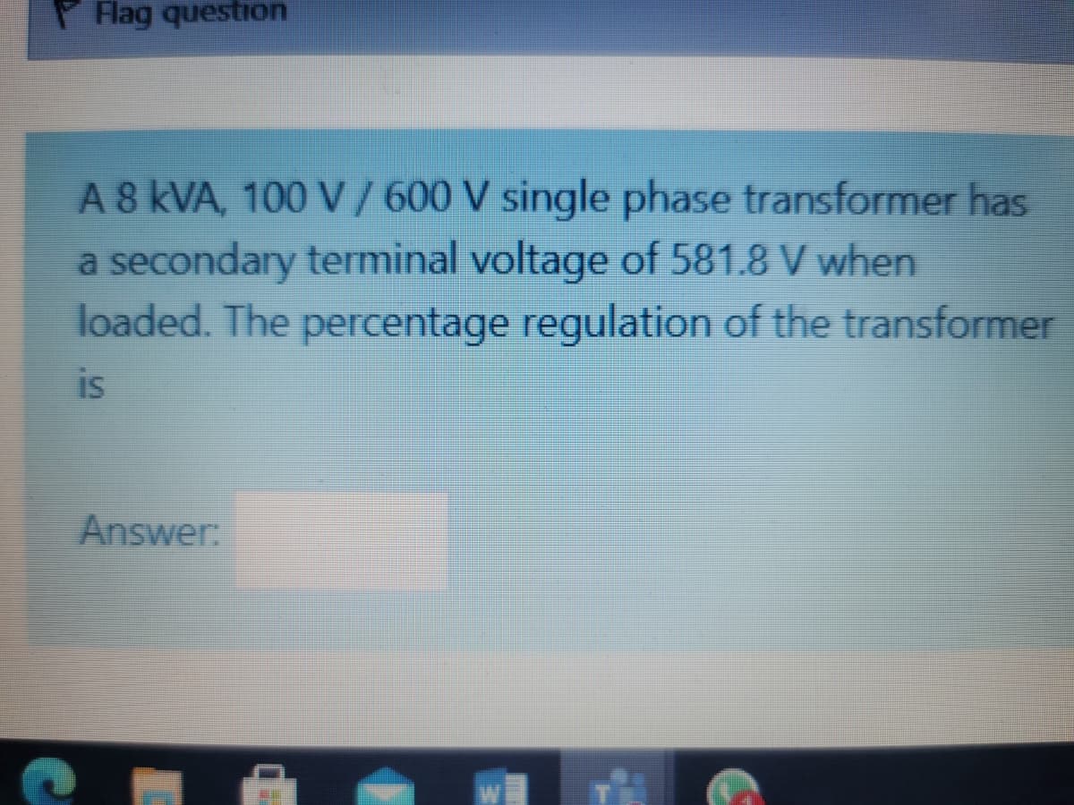 P lag question
A 8 kVA, 100 V /600 V single phase transformer has
a secondary terminal voltage of 581.8 V when
loaded. The percentage regulation of the transformer
is
Answer:
