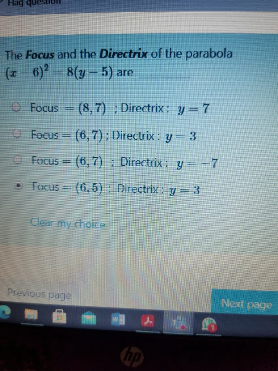 Hag que
The Focus and the Directrix of the parabola
(- 6) = 8(y – 5) are
O Focus = (8, 7) ; Directrix : y=7
Focus = (6,7); Directrix : y = 3
Focus
(6,7) ; Directrix : y= -7
O Focus
(6,5) ; Directrix : y = 3
Clear
my
choice
Previous page
Next page
