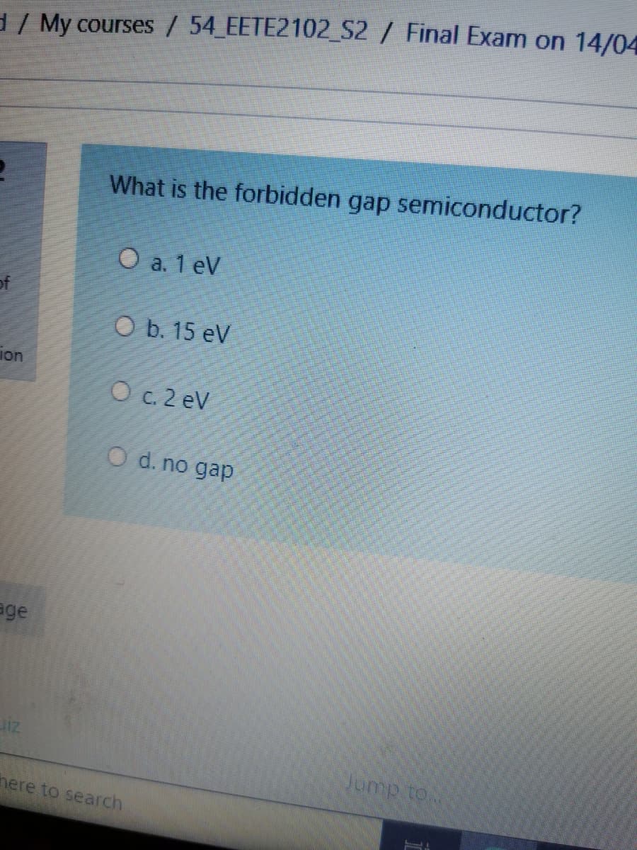 / My courses/ 54 EETE2102_S2/ Final Exam on 14/04
What is the forbidden gap semiconductor?
O a. 1 eV
of
O b. 15 eV
ion
O c. 2 eV
O d. no gap
age
here to search
Noi dunr
