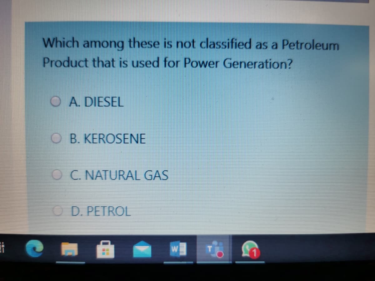 Which among these is not classified as a Petroleum
Product that is used for Power Generation?
O A. DIESEL
O B. KEROSENE
O C. NATURAL GAS
O D. PETROL
