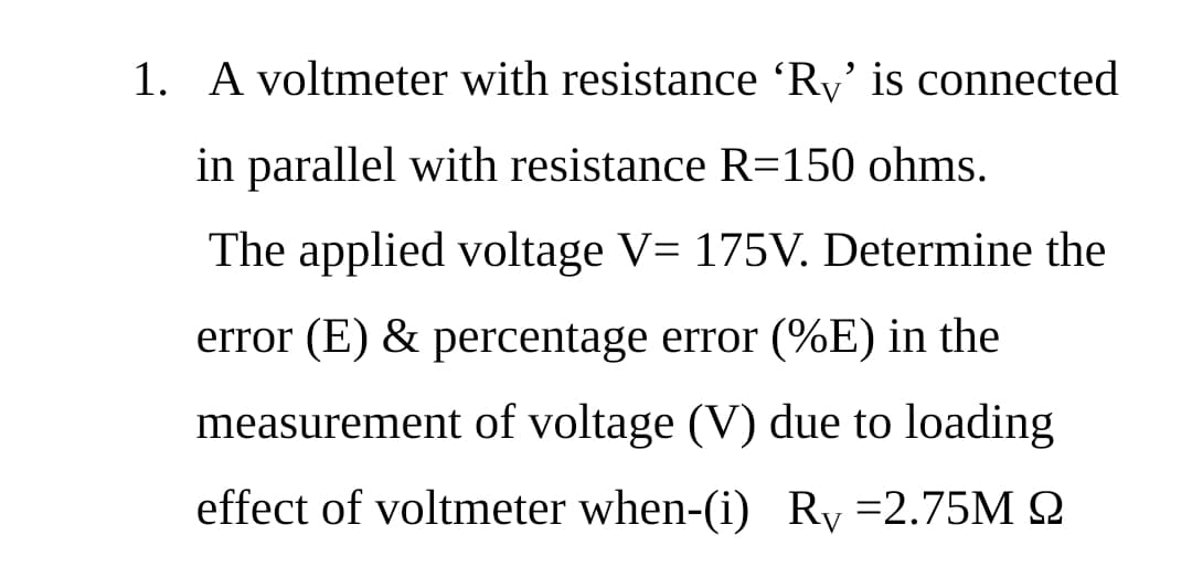 1. A voltmeter with resistance 'Ry' is connected
in parallel with resistance R=150 ohms.
The applied voltage V= 175V. Determine the
error (E) & percentage error (%E) in the
measurement of voltage (V) due to loading
effect of voltmeter when-(i) Ry =2.75M 2
V
