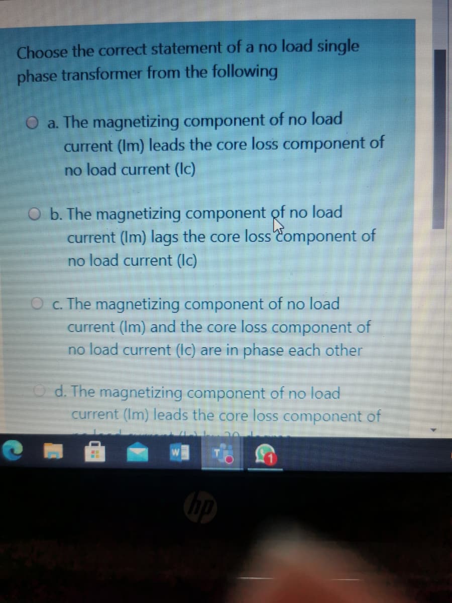 Choose the correct statement of a no load single
phase transformer from the following
O a. The magnetizing component of no load
current (Im) leads the core loss component of
no load current (Ic)
O b. The magnetizing component of no load
current (Im) lags the core lossComponent of
no load current (Ic)
O c. The magnetizing component of no load
current (Im) and the core loss component of
no load current (Ic) are in phase each other
O d. The magnetizing component of no load
current (Im) leads the core loss component of
