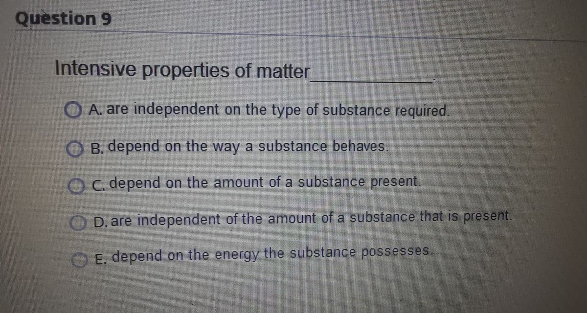Question 9
Intensive properties of matter
OA. are independent on the type of substance required.
O B. depend on the way a substance behaves.
C. depend on the amount of a substance present.
D. are independent of the amount of a substance that is present.
E. depend on the energy the substance possesses.
