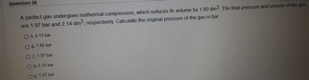 Question 26
A perfect gas undergoes isothermal compression, which reduces its volume by 1.80 dm3. The final pressure and volume of the gas
are 1.97 bar and 2.14 dm3, respectively. Calculate the original pressure of the gas in bar.
O A. 4.13 bar
B. 1.80 bar
O C. 1.97 bar
O D.2.14 bar
O E. 1.07 bar
