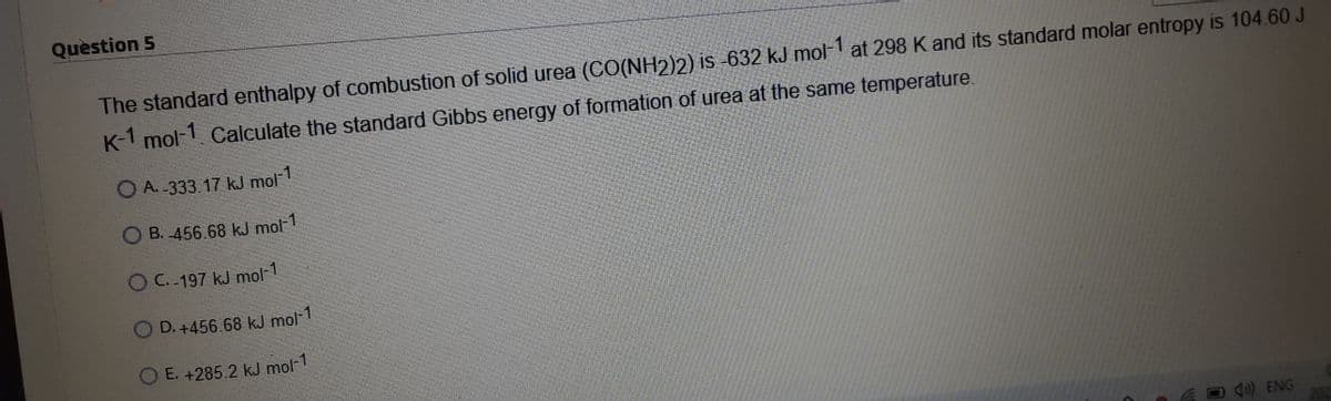 Quèstion 5
The standard enthalpy of combustion of solid urea (CO(NH2)2) is -632 kJ mol-1
at 298 K and its standard molar entropy is 104.60 J
K-1 mol-1 Calculate the standard Gibbs energy of formation of urea at the same temperature.
O A. -333.17 kJ mol1
B. -456.68 kJ mol-1
OC.-197 kJ mol-1
D. +456.68 kJ mol-1
O E. +285.2 kJ mol-1
4) ENG

