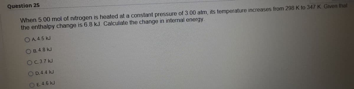 Question 25
When 5.00 mol of nitrogen is heated at a constant pressure of 3.00 atm, its temperature increases from 298 K to 347K Given that
the enthalpy change is 6.8 kJ. Calculate the change in internal energy.
OA. 4.5 kJ
OB. 4.8 kJ
OC. 3.7 kJ
D.4.4 kJ
O E. 4.6 kJ
