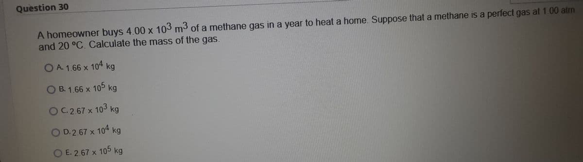 Question 30
A homeowner buys 4.00 x 103 m3 of a methane gas in a year to heat a home. Suppose that a methane is a perfect gas at 1.00 atm
and 20 °C. Calculate the mass of the gas.
OA. 1.66 x 104 kg
O B. 1.66 x 105 kg
OC2.67 x 103 kg
O D. 2.67 x 104 kg
O E. 2.67 x 105 kg
