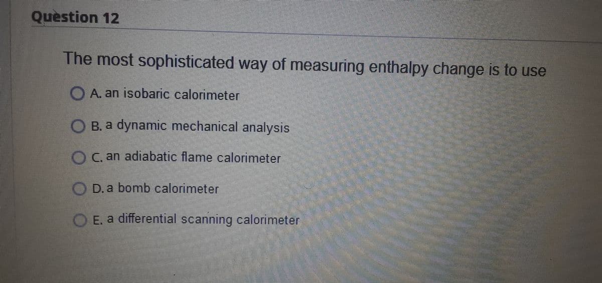 Question 12
The most sophisticated way of measuring enthalpy change is to use
O A. an isobaric calorimeter
B. a dynamic mechanical analysis
OC. an adiabatic flame calorimeter
D. a bomb calorimeter
O E. a differential scanning calorimeter
