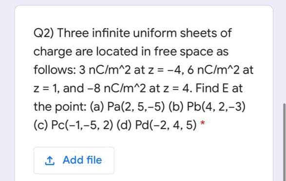 Q2) Three infinite uniform sheets of
charge are located in free space as
follows: 3 nC/m^2 at z = -4, 6 nC/m^2 at
%3D
z = 1, and -8 nC/m^2 at z = 4. Find E at
the point: (a) Pa(2, 5,-5) (b) Pb(4, 2,-3)
(c) Pc(-1,-5, 2) (d) Pd(-2, 4, 5) *
1 Add file
