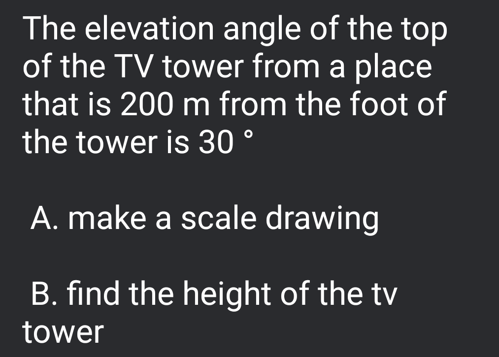 The elevation angle of the top
of the TV tower from a place
that is 200 m from the foot of
the tower is 30 °
A. make a scale drawing
B. find the height of the tv
tower
