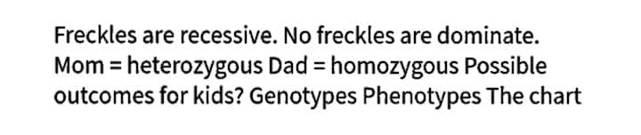Freckles are recessive. No freckles are dominate.
Mom = heterozygous Dad = homozygous Possible
outcomes for kids? Genotypes Phenotypes The chart
