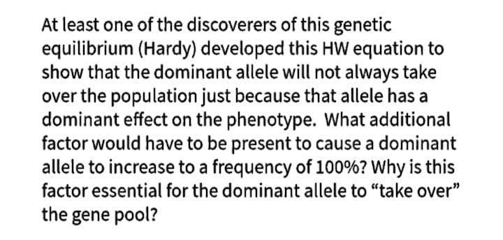 At least one of the discoverers of this genetic
equilibrium (Hardy) developed this HW equation to
show that the dominant allele will not always take
over the population just because that allele has a
dominant effect on the phenotype. What additional
factor would have to be present to cause a dominant
allele to increase to a frequency of 100%? Why is this
factor essential for the dominant allele to "take over"
the gene pool?
