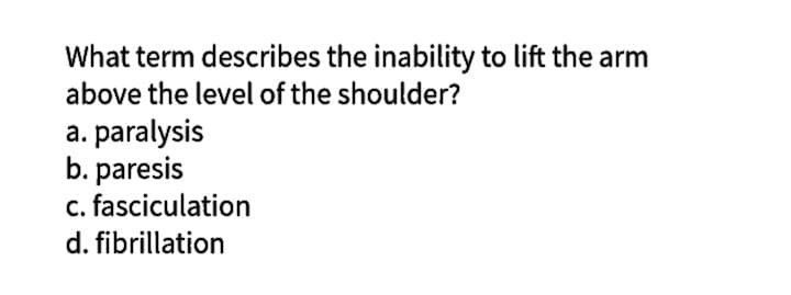 What term describes the inability to lift the arm
above the level of the shoulder?
a. paralysis
b. paresis
c. fasciculation
d. fibrillation
