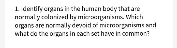 1. Identify organs in the human body that are
normally colonized by microorganisms. Which
organs are normally devoid of microorganisms and
what do the organs in each set have in common?
