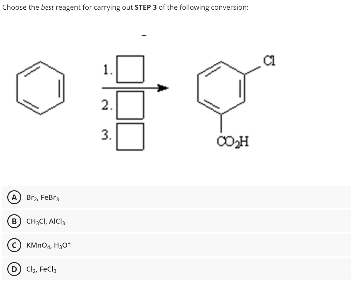 Choose the best reagent for carrying out STEP 3 of the following conversion:
A
B
Br₂, FeBr3
CH3CI, AICI 3
C) KMnO4, H3O+
D) Cl₂, FeCl3
1.
2.
3.
CO₂H