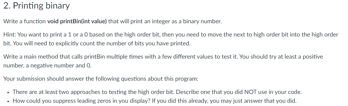 2. Printing binary
Write a function void printBin(int value) that will print an integer as a binary number.
Hint: You want to print a 1 or a O based on the high order bit, then you need to move the next to high order bit into the high order
bit. You will need to explicitly count the number of bits you have printed.
Write a main method that calls printBin multiple times with a few different values to test it. You should try at least a positive
number, a negative number and O.
Your submission should answer the following questions about this program:
• There are at least two approaches to testing the high order bit. Describe one that you did NOT use in your code.
• How could you suppress leading zeros in you display? If you did this already, you may just answer that you did.
