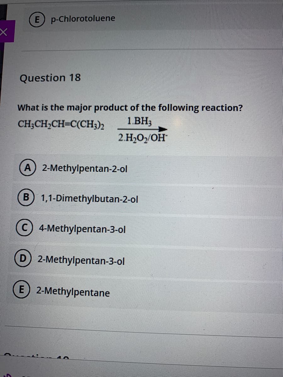 E p-Chlorotoluene
Question 18
What is the major product of the following reaction?
1.BH3
CH;CH,CH=C(CH;)2
2.H,O/OH
A 2-Methylpentan-2-ol
B 1,1-Dimethylbutan-2-ol
4-Methylpentan-3-ol
D 2-Methylpentan-3-ol
(E 2-Methylpentane
