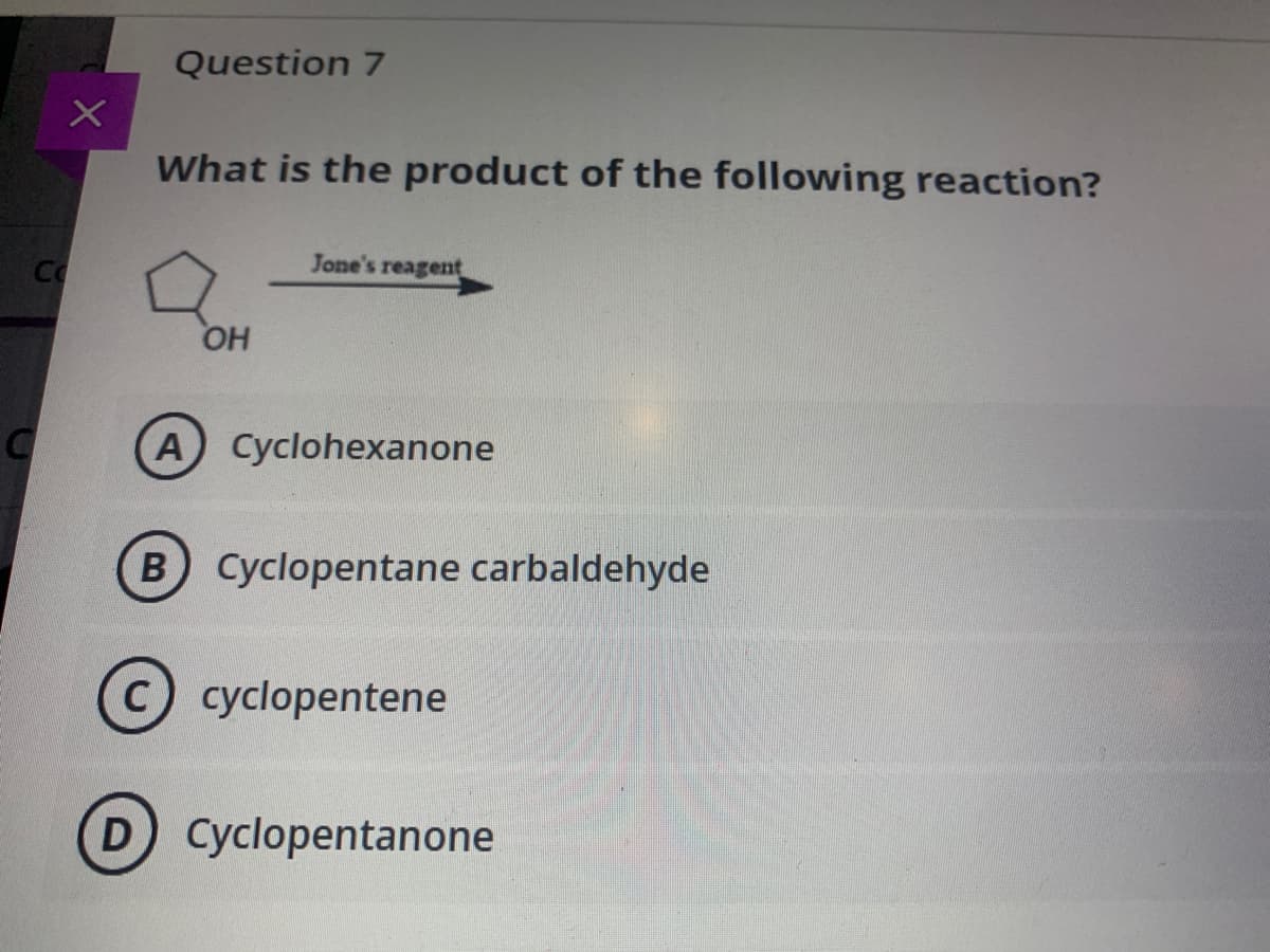 Question 7
What is the product of the following reaction?
Jone's reagent
Co
HO
A Cyclohexanone
B Cyclopentane carbaldehyde
C cyclopentene
D Cyclopentanone
