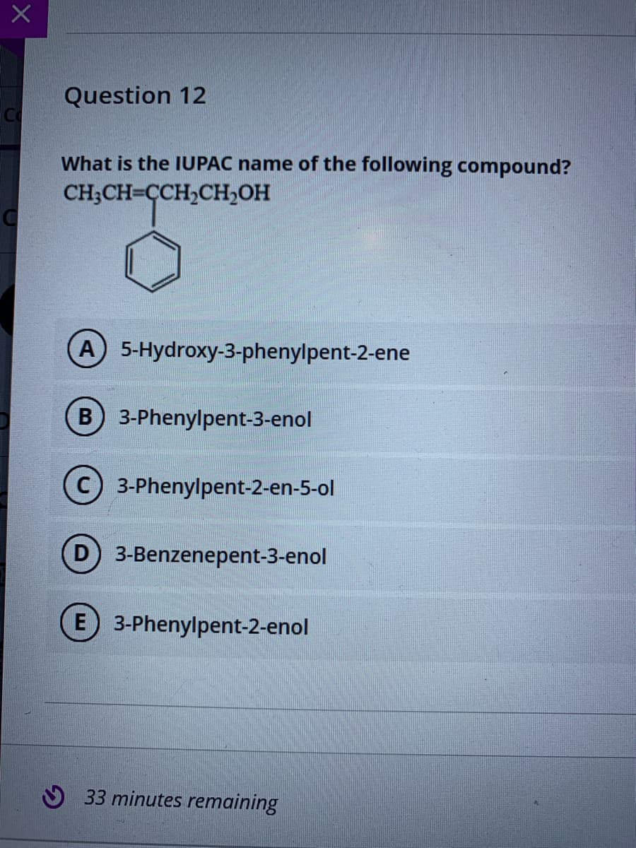 Question 12
Co
What is the IUPAC name of the following compound?
CH;CH=CCH,CH,OH
(A 5-Hydroxy-3-phenylpent-2-ene
B 3-Phenylpent-3-enol
3-Phenylpent-2-en-5-ol
D 3-Benzenepent-3-enol
E 3-Phenylpent-2-enol
33 minutes remaining
