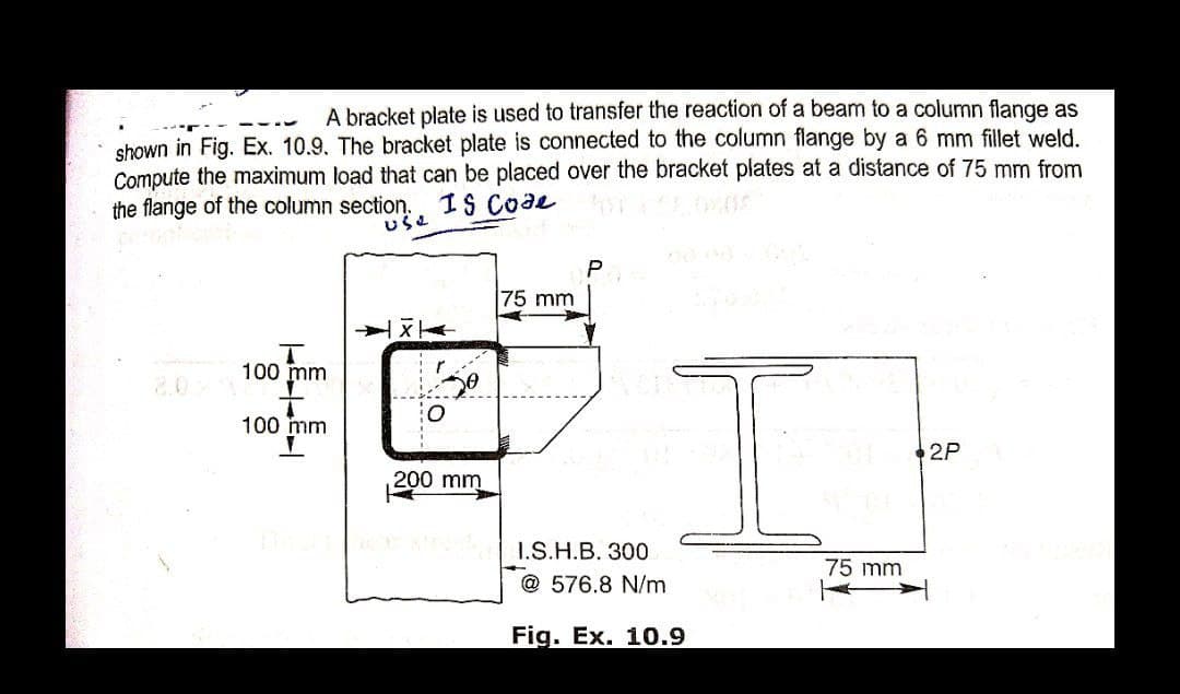 A bracket plate is used to transfer the reaction of a beam to a column flange as
shown in Fig. Ex. 10.9. The bracket plate is connected to the column flange by a 6 mm fillet weld.
Compute the maximum load that can be placed over the bracket plates at a distance of 75 mm from
the flange of the column section.
Is code
use
P
X
T
100 mm
100 mm
2P
2
200 mm
75 mm
I.S.H.B. 300
@576.8 N/m
Fig. Ex. 10.9
75 mm