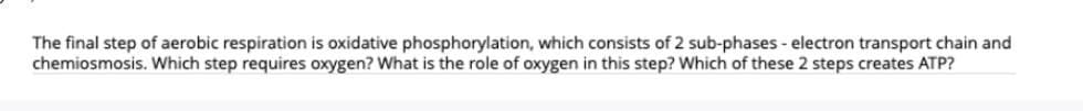 The final step of aerobic respiration is oxidative phosphorylation, which consists of 2 sub-phases - electron transport chain and
chemiosmosis. Which step requires oxygen? What is the role of oxygen in this step? Which of these 2 steps creates ATP?