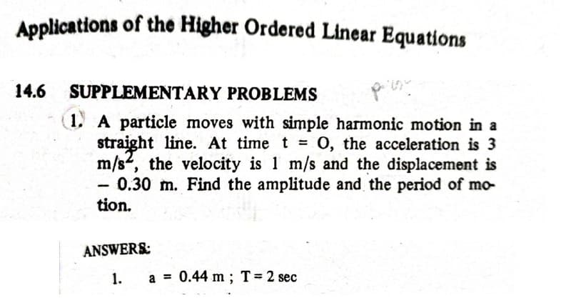 Applications of the Higher Ordered Linear Equations
14.6 SUPPLEMENTARY PROBLEMS
(1, A particle moves with simple harmonic motion in a
straight line. At time t 0, the acceleration is 3
m/s, the velocity is 1 m/s and the displacement is
0.30 m. Find the amplitude and the period of mo-
tion.
|
ANSWERS:
1.
a = 0.44 m ; T= 2 sec
%3D
