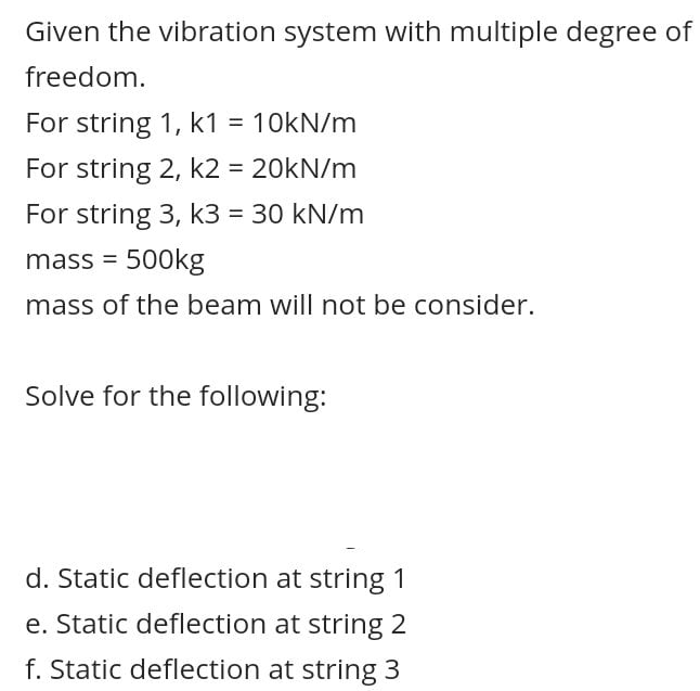 Given the vibration system with multiple degree of
freedom.
For string 1, k1 = 10kN/m
For string 2, k2 = 20kN/m
%3D
For string 3, k3 = 30 kN/m
mass = 500kg
mass of the beam will not be consider.
Solve for the following:
d. Static deflection at string
e. Static deflection at string 2
f. Static deflection at string 3
