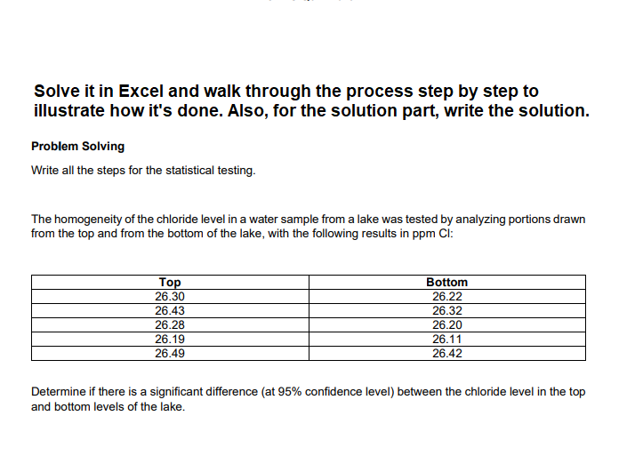 Solve it in Excel and walk through the process step by step to
illustrate how it's done. Also, for the solution part, write the solution.
Problem Solving
Write all the steps for the statistical testing.
The homogeneity of the chloride level in a water sample from a lake was tested by analyzing portions drawn
from the top and from the bottom of the lake, with the following results in ppm Cl:
Тор
26.30
Bottom
26.22
26.43
26.32
26.28
26.20
26.11
26.42
26.19
26.49
Determine if there is a significant difference (at 95% confidence level) between the chloride level in the top
and bottom levels of the lake.
