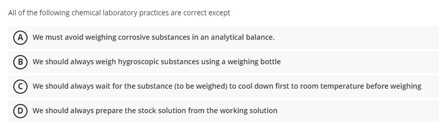All of the following chemical laboratory practices are correct except
A We must avoid weighing corrosive substances in an analytical balance.
B We should always weigh hygroscopic substances using a weighing bottle
We should always wait for the substance (to be weighed) to cool down first to room temperature before weighing
D We should always prepare the stock solution from the working solution
