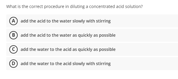 What is the correct procedure in diluting a concentrated acid solution?
(A add the acid to the water slowly with stirring
(B add the acid to the water as quickly as possible
add the water to the acid as quickly as possible
D add the water to the acid slowly with stirring

