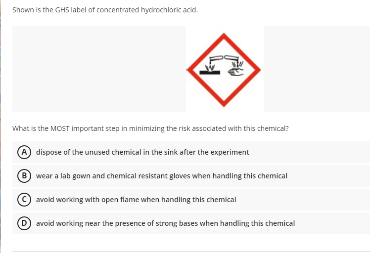 Shown is the GHS label of concentrated hydrochloric acid.
What is the MOST important step in minimizing the risk associated with this chemical?
(A dispose of the unused chemical in the sink after the experiment
B wear a lab gown and chemical resistant gloves when handling this chemical
avoid working with open flame when handling this chemical
(D avoid working near the presence of strong bases when handling this chemical
