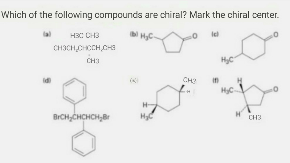 Which of the following compounds are chiral? Mark the chiral center.
НЗС СНЗ
(b) HgC-
(c)
CH3CH,CHCCH,CH3
CH3
H3C
(d)
(is)
CH3
(f)
H3C
-H
H-
BrCH;CHCHCH,Br
CH3
