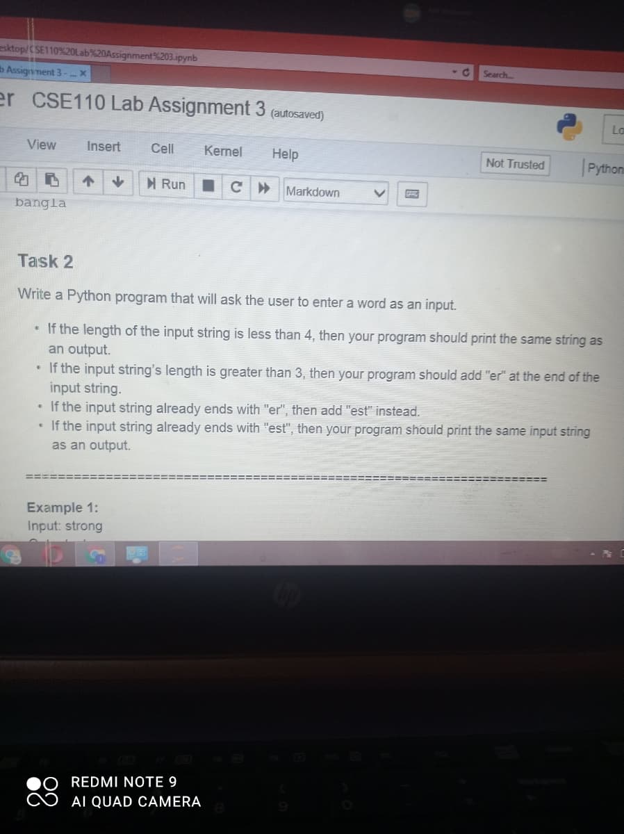 esktop/CSE110%20OLab%20Assignment%203.ipynb
Search
b Assignment 3-
er CSE110 Lab Assignment 3 (auftosaved)
Lo
View
Insert
Cell
Kernel
Help
Pythons
Not Trusted
M Run
Markdown
bangla
Task 2
Write a Python program that will ask the user to enter a word as an input.
• If the length of the input string is less than 4, then your program should print the same string as
an output.
If the input string's length is greater than 3, then your program should add "er" at the end of the
input string.
• If the input string already ends with "er", then add "est" instead.
• If the input string already ends with "est", then your program should print the same input string
as an output.
Example 1:
Input: strong
REDMI NOTE 9
AI QUAD CAMERA
