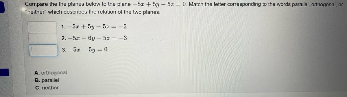 Compare the the planes below to the plane -5x + 5y - 5z = 0. Match the letter corresponding to the words parallel, orthogonal, or
"neither" which describes the relation of the two planes.
1
1.-5x + 5y - 5z = -5
2.-5x + 6y - 5z = -3
3.-5x-5y=0
A. orthogonal
B. parallel
C. neither
