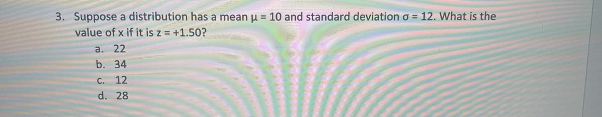 3. Suppose a distribution has a mean u = 10 and standard deviation o = 12. What is the
value of x if it is z = +1.50?
а. 22
b. 34
C.
12
d. 28
