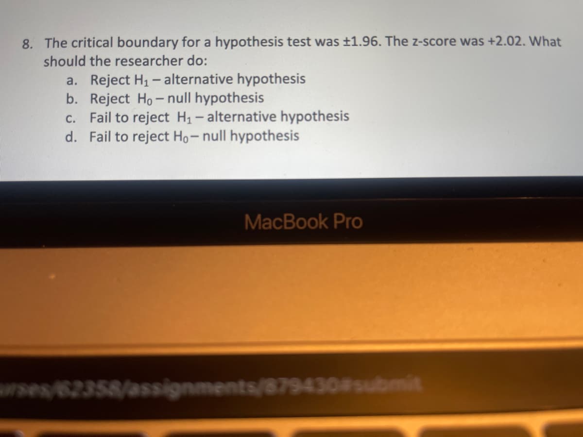 8. The critical boundary for a hypothesis test was ±1.96. The z-score was +2.02. What
should the researcher do:
a. Reject H1 - alternative hypothesis
b. Reject Ho- null hypothesis
Fail to reject H1- alternative hypothesis
d. Fail to reject Ho-null hypothesis
C.
MacBook Pro
rses/62358/assignments/879430#submit
