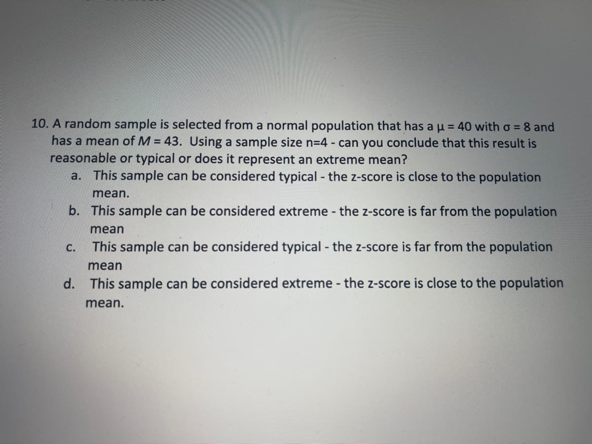 10. A random sample is selected from a normal population that has a u = 40 with o = 8 and
has a mean of M = 43. Using a sample size n=4 - can you conclude that this result is
reasonable or typical or does it represent an extreme mean?
a. This sample can be considered typical - the z-score is close to the population
mean.
b. This sample can be considered extreme - the z-score is far from the population
mean
This sample can be considered typical - the z-score is far from the population
С.
mean
d. This sample can be considered extreme - the z-score is close to the population
mean.
