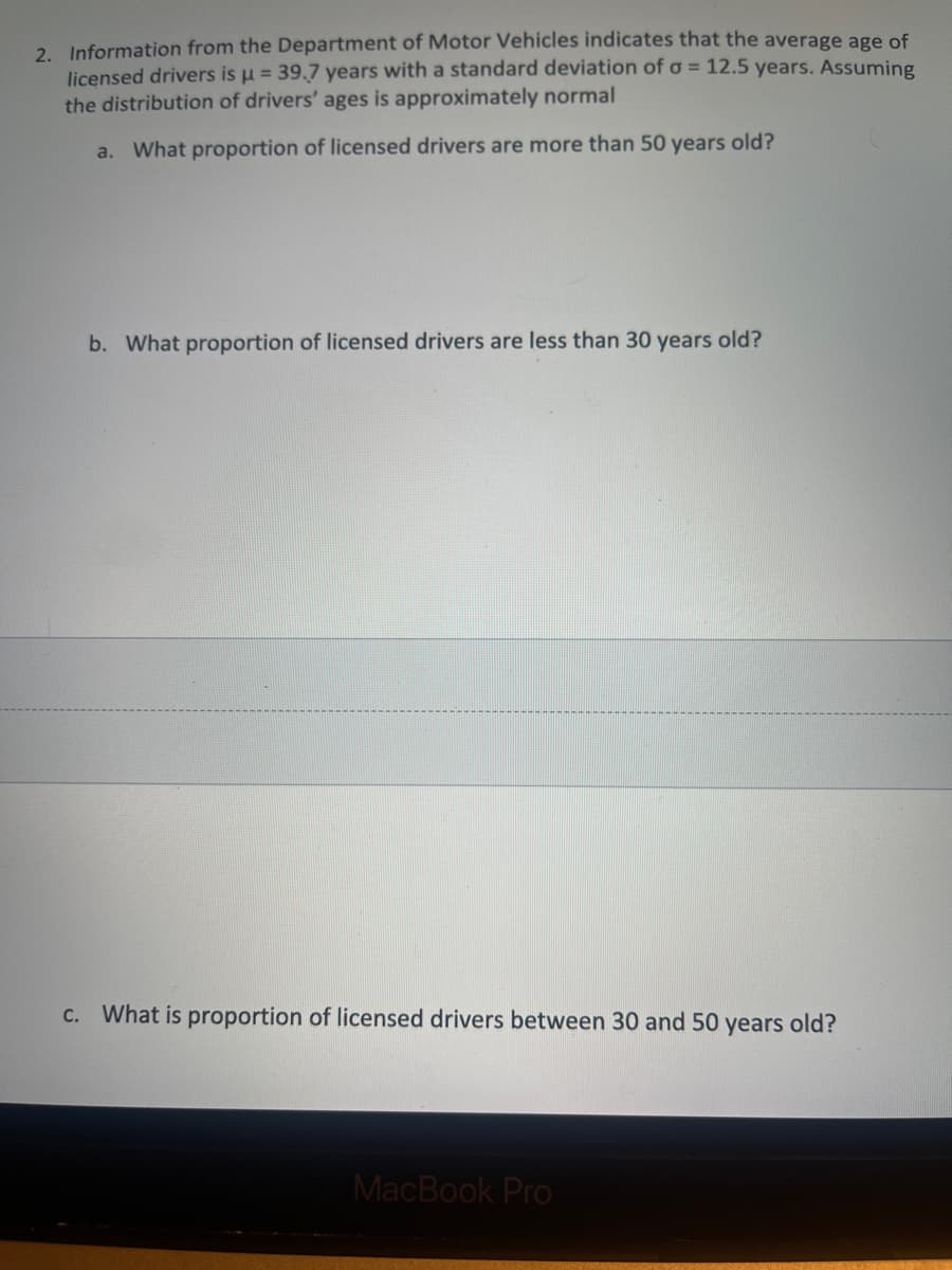 2. Information from the Department of Motor Vehicles indicates that the average age of
licensed drivers is u = 39.7 years with a standard deviation of o = 12.5 years. Assuming
the distribution of drivers' ages is approximately normal
a. What proportion of licensed drivers are more than 50 years old?
b. What proportion of licensed drivers are less than 30 years old?
C. What is proportion of licensed drivers between 30 and 50 years old?
MacBook Pro
