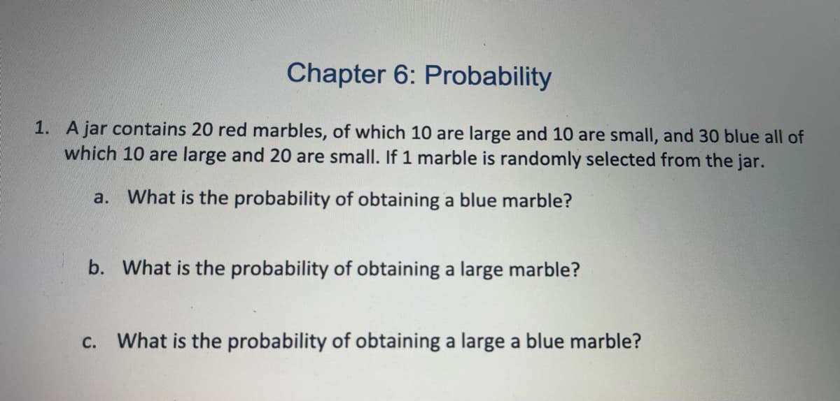 Chapter 6: Probability
1. A jar contains 20 red marbles, of which 10 are large and 10 are small, and 30 blue all of
which 10 are large and 20 are small. If 1 marble is randomly selected from the jar.
a. What is the probability of obtaining a blue marble?
b. What is the probability of obtaining a large marble?
c. What is the probability of obtaining a large a blue marble?
