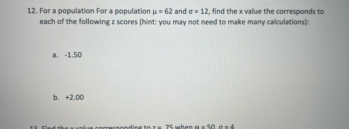 12. For a population For a population µ = 62 and o = 12, find the x value the corresponds to
each of the following z scores (hint: you may not need to make many calculations):
a. -1.50
b. +2.00
12 Find the Y value corresnonding to z= 75 when u = 50. g = 4
