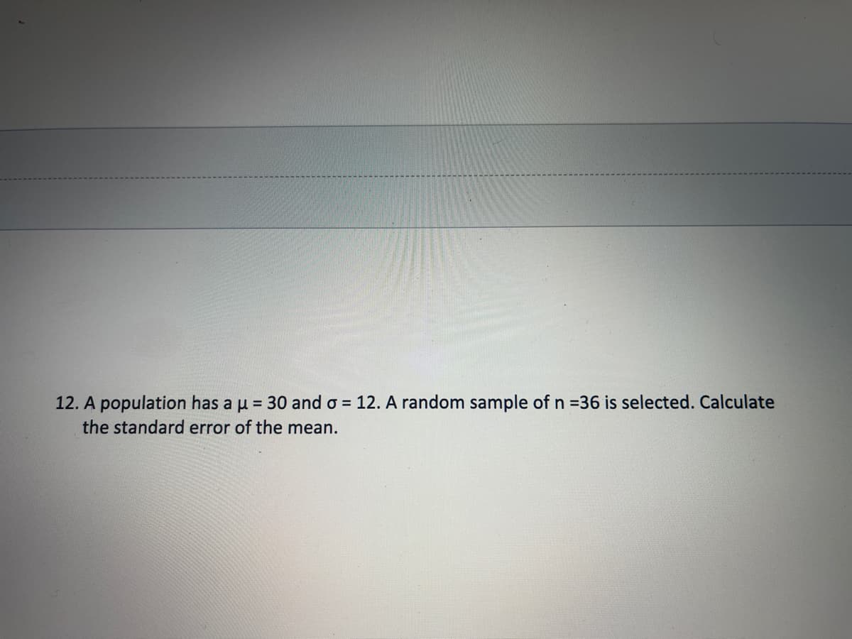 12. A population has a u = 30 and o = 12. A random sample of n =36 is selected. Calculate
the standard error of the mean.
