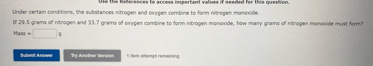 Use the References to access important values if needed for this question.
Under certain conditions, the substances nitrogen and oxygen combine to form nitrogen monoxide.
If 29.5 grams of nitrogen and 33.7 grams of oxygen combine to form nitrogen monoxide, how many grams of nitrogen monoxide must form?
Mass=
Submit Answer
g
Try Another Version
1 item attempt remaining