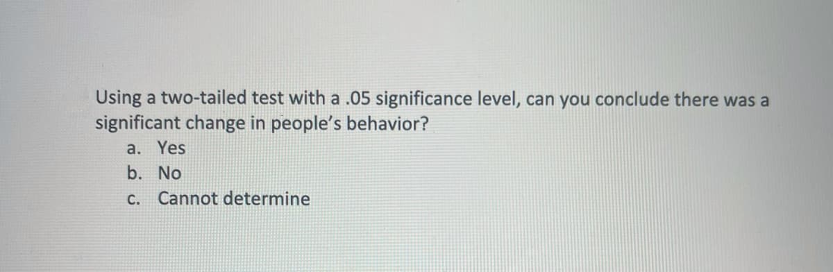 Using a two-tailed test with a .05 significance level, can you conclude there was a
significant change in people's behavior?
a. Yes
b. No
c. Cannot determine
