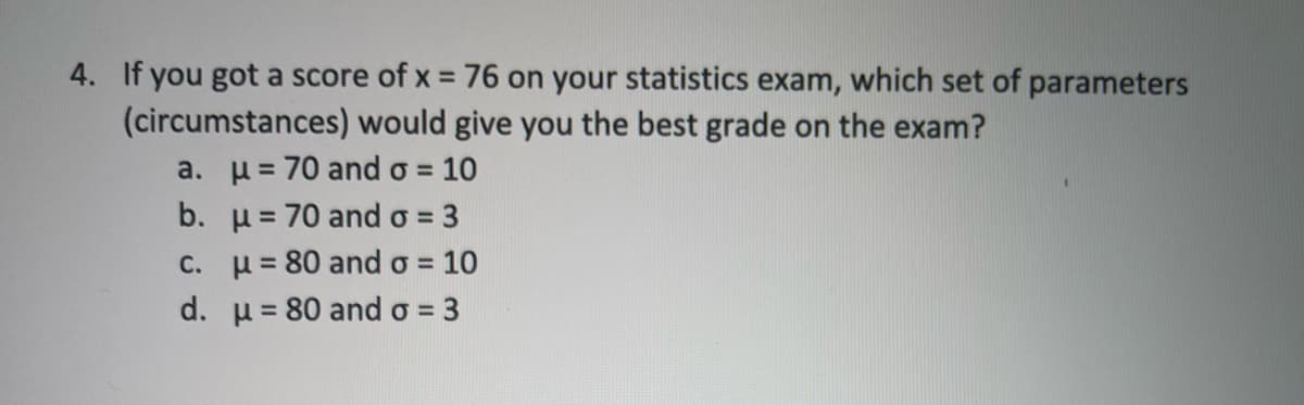 4. If you got a score of x = 76 on your statistics exam, which set of parameters
%3D
(circumstances) would give you the best grade on the exam?
a. u= 70 and o =
b. u= 70 and o = 3
10
%3D
C. u= 80 and o =
10
%3D
d. u= 80 and o = 3
