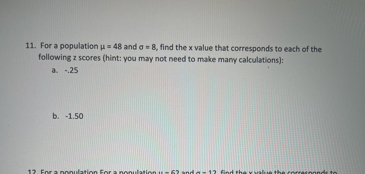 11. For a population u = 48 and o =
8, find the x value that corresponds to each of the
following z scores (hint: you may not need to make many calculations):
a. -.25
b. -1.50
12. For a ponulation For a nonulation 6andG- 12 find the y value the corresponds to
